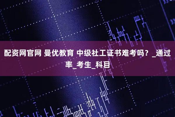 配资网官网 曼优教育 中级社工证书难考吗？_通过率_考生_科目