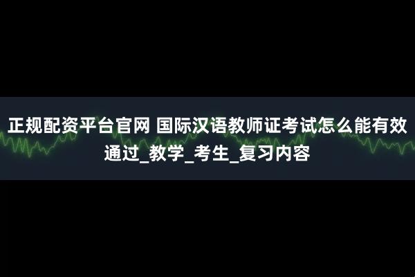 正规配资平台官网 国际汉语教师证考试怎么能有效通过_教学_考生_复习内容