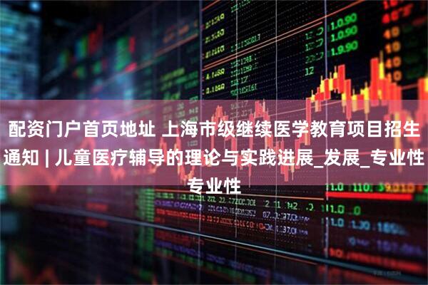 配资门户首页地址 上海市级继续医学教育项目招生通知 | 儿童医疗辅导的理论与实践进展_发展_专业性