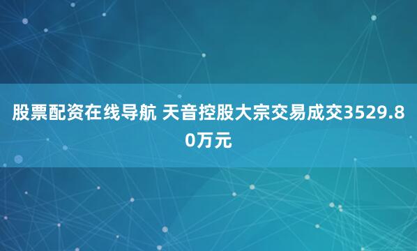 股票配资在线导航 天音控股大宗交易成交3529.80万元