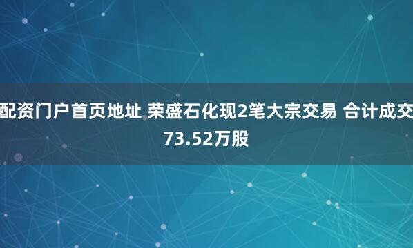 配资门户首页地址 荣盛石化现2笔大宗交易 合计成交73.52万股