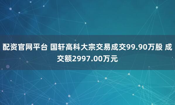 配资官网平台 国轩高科大宗交易成交99.90万股 成交额2997.00万元