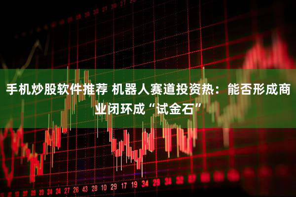 手机炒股软件推荐 机器人赛道投资热：能否形成商业闭环成“试金石”