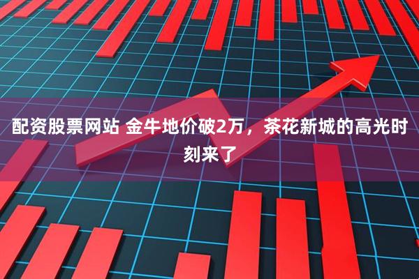 配资股票网站 金牛地价破2万，茶花新城的高光时刻来了
