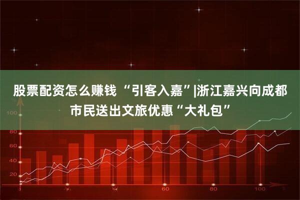 股票配资怎么赚钱 “引客入嘉”|浙江嘉兴向成都市民送出文旅优惠“大礼包”