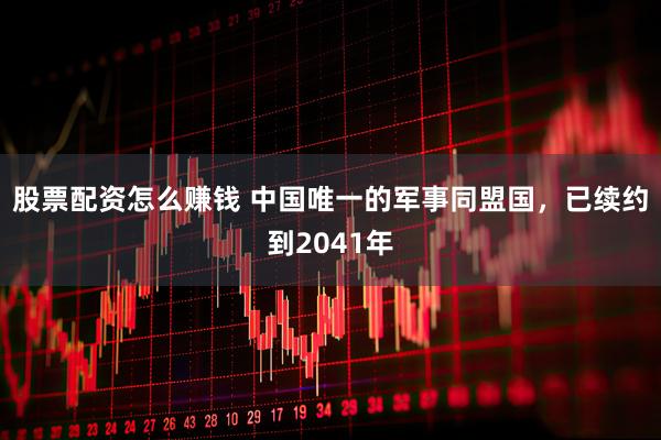 股票配资怎么赚钱 中国唯一的军事同盟国，已续约到2041年