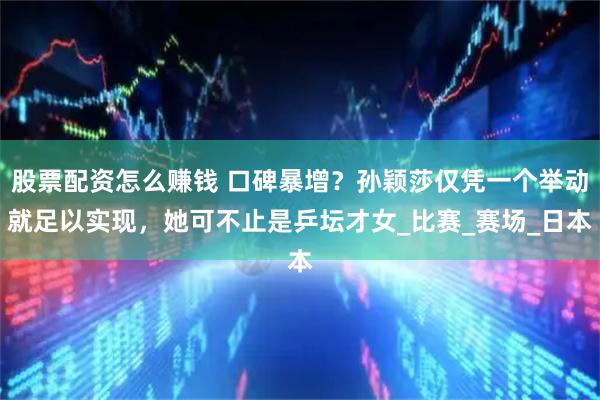 股票配资怎么赚钱 口碑暴增？孙颖莎仅凭一个举动就足以实现，她可不止是乒坛才女_比赛_赛场_日本