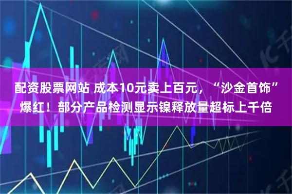 配资股票网站 成本10元卖上百元，“沙金首饰”爆红！部分产品检测显示镍释放量超标上千倍