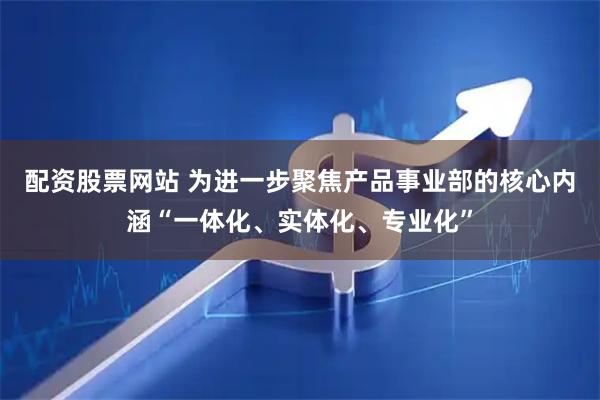 配资股票网站 为进一步聚焦产品事业部的核心内涵“一体化、实体化、专业化”