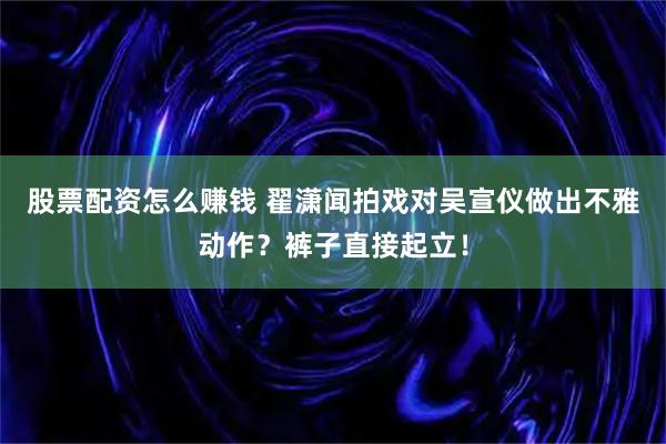 股票配资怎么赚钱 翟潇闻拍戏对吴宣仪做出不雅动作？裤子直接起立！