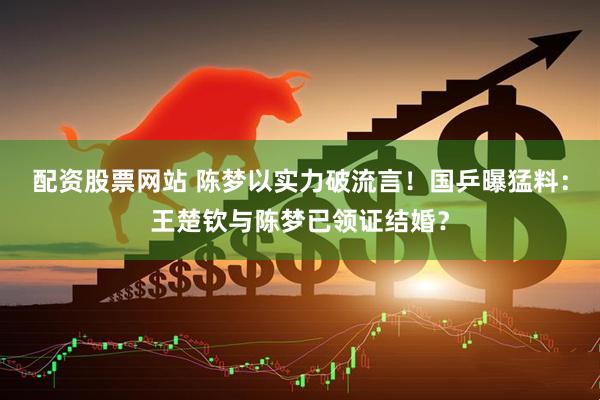 配资股票网站 陈梦以实力破流言！国乒曝猛料：王楚钦与陈梦已领证结婚？