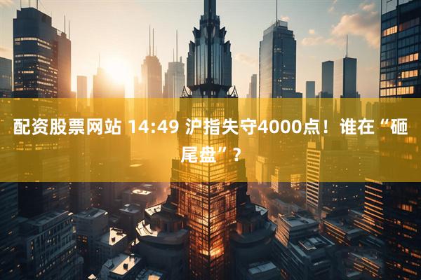 配资股票网站 14:49 沪指失守4000点！谁在“砸尾盘”？