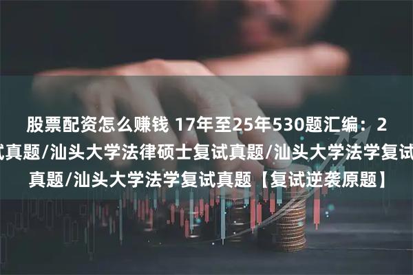 股票配资怎么赚钱 17年至25年530题汇编：2026汕头大学法硕复试真题/汕头大学法律硕士复试真题/汕头大学法学复试真题【复试逆袭原题】