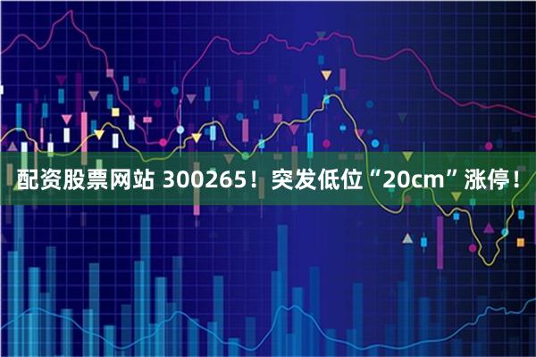 配资股票网站 300265！突发低位“20cm”涨停！