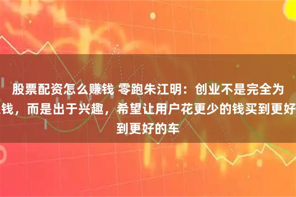 股票配资怎么赚钱 零跑朱江明：创业不是完全为了赚钱，而是出于兴趣，希望让用户花更少的钱买到更好的车