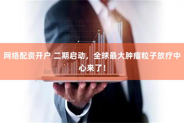 网络配资开户 二期启动，全球最大肿瘤粒子放疗中心来了！