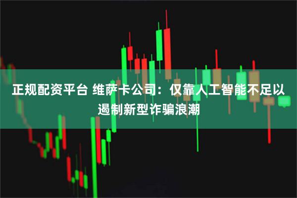 正规配资平台 维萨卡公司：仅靠人工智能不足以遏制新型诈骗浪潮