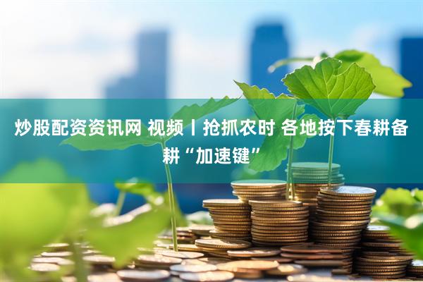 炒股配资资讯网 视频丨抢抓农时 各地按下春耕备耕“加速键”