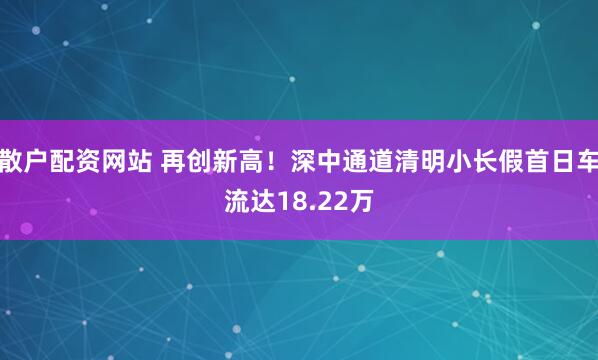 散户配资网站 再创新高！深中通道清明小长假首日车流达18.22万